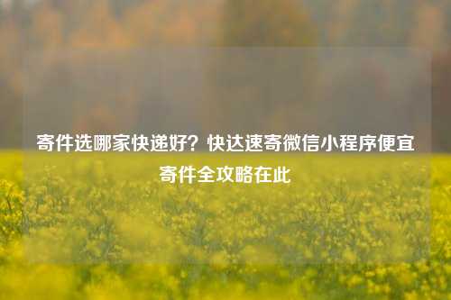 寄件选哪家快递好？快达速寄微信小程序便宜寄件全攻略在此