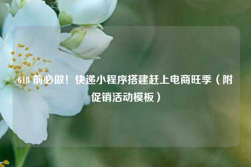 618 前必做！快递小程序搭建赶上电商旺季（附促销活动模板）